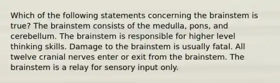 Which of the following statements concerning <a href='https://www.questionai.com/knowledge/kLMtJeqKp6-the-brain' class='anchor-knowledge'>the brain</a>stem is true? The brainstem consists of the medulla, pons, and cerebellum. The brainstem is responsible for higher level thinking skills. Damage to the brainstem is usually fatal. All twelve <a href='https://www.questionai.com/knowledge/kE0S4sPl98-cranial-nerves' class='anchor-knowledge'>cranial nerves</a> enter or exit from the brainstem. The brainstem is a relay for sensory input only.