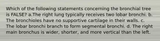 Which of the following statements concerning the bronchial tree is FALSE? a.The right lung typically receives two lobar bronchi. b. The bronchioles have no supportive cartilage in their walls. c. The lobar bronchi branch to form segmental bronchi. d. The right main bronchus is wider, shorter, and more vertical than the left.