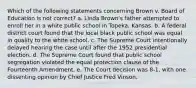 Which of the following statements concerning Brown v. Board of Education is not correct? a. Linda Brown's father attempted to enroll her in a white public school in Topeka, Kansas. b. A federal district court found that the local black public school was equal in quality to the white school. c. The Supreme Court intentionally delayed hearing the case until after the 1952 presidential election. d. The Supreme Court found that public school segregation violated the equal protection clause of the Fourteenth Amendment. e. The Court decision was 8-1, with one dissenting opinion by Chief Justice Fred Vinson.