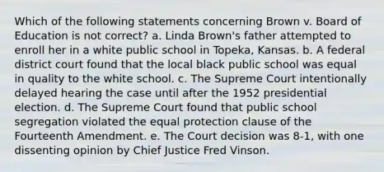 Which of the following statements concerning Brown v. Board of Education is not correct? a. Linda Brown's father attempted to enroll her in a white public school in Topeka, Kansas. b. A federal district court found that the local black public school was equal in quality to the white school. c. The Supreme Court intentionally delayed hearing the case until after the 1952 presidential election. d. The Supreme Court found that public school segregation violated the equal protection clause of the Fourteenth Amendment. e. The Court decision was 8-1, with one dissenting opinion by Chief Justice Fred Vinson.