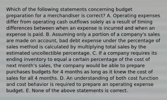 Which of the following statements concerning budget preparation for a merchandiser is​ correct? A. Operating expenses differ from operating cash outflows solely as a result of timing differences between when an expense is incurred and when an expense is paid. B. Assuming only a portion of a​ company's sales are made on​ account, bad debt expense under the percentage of sales method is calculated by multiplying total sales by the estimated uncollectible percentage. C. If a company requires its ending inventory to equal a certain percentage of the cost of next​ month's sales, the company would be able to prepare purchases budgets for 4 months as long as it knew the cost of sales for all 4 months. D. An understanding of both cost function and cost behavior is required to prepare an operating expense budget. E. None of the above statements is correct.