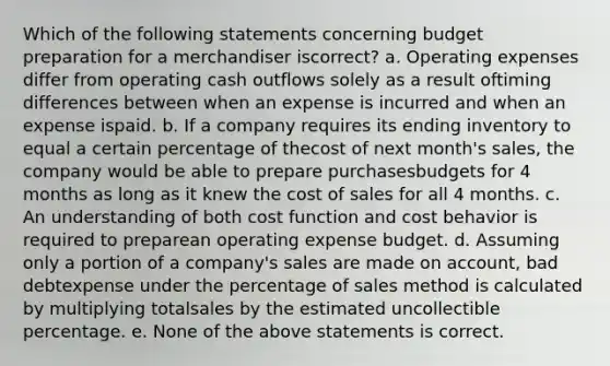 Which of the following statements concerning budget preparation for a merchandiser iscorrect? a. Operating expenses differ from operating cash outflows solely as a result oftiming differences between when an expense is incurred and when an expense ispaid. b. If a company requires its ending inventory to equal a certain percentage of thecost of next month's sales, the company would be able to prepare purchasesbudgets for 4 months as long as it knew the cost of sales for all 4 months. c. An understanding of both cost function and cost behavior is required to preparean operating expense budget. d. Assuming only a portion of a company's sales are made on account, bad debtexpense under the percentage of sales method is calculated by multiplying totalsales by the estimated uncollectible percentage. e. None of the above statements is correct.