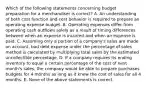 Which of the following statements concerning budget preparation for a merchandiser is​ correct? A. An understanding of both cost function and cost behavior is required to prepare an operating expense budget. B. Operating expenses differ from operating cash outflows solely as a result of timing differences between when an expense is incurred and when an expense is paid. C. Assuming only a portion of a​ company's sales are made on​ account, bad debt expense under the percentage of sales method is calculated by multiplying total sales by the estimated uncollectible percentage. D. If a company requires its ending inventory to equal a certain percentage of the cost of next​ month's sales, the company would be able to prepare purchases budgets for 4 months as long as it knew the cost of sales for all 4 months. E. None of the above statements is correct.