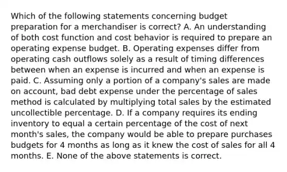 Which of the following statements concerning budget preparation for a merchandiser is​ correct? A. An understanding of both cost function and cost behavior is required to prepare an operating expense budget. B. Operating expenses differ from operating cash outflows solely as a result of timing differences between when an expense is incurred and when an expense is paid. C. Assuming only a portion of a​ company's sales are made on​ account, bad debt expense under the percentage of sales method is calculated by multiplying total sales by the estimated uncollectible percentage. D. If a company requires its ending inventory to equal a certain percentage of the cost of next​ month's sales, the company would be able to prepare purchases budgets for 4 months as long as it knew the cost of sales for all 4 months. E. None of the above statements is correct.