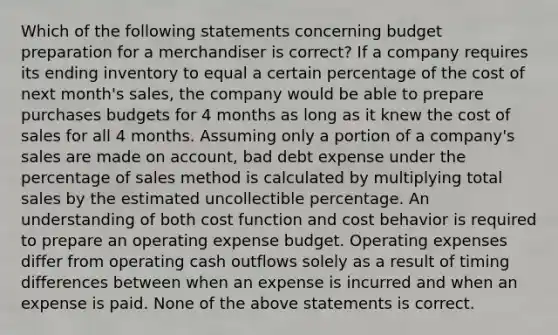 Which of the following statements concerning budget preparation for a merchandiser is​ correct? If a company requires its ending inventory to equal a certain percentage of the cost of next​ month's sales, the company would be able to prepare purchases budgets for 4 months as long as it knew the cost of sales for all 4 months. Assuming only a portion of a​ company's sales are made on​ account, bad debt expense under the percentage of sales method is calculated by multiplying total sales by the estimated uncollectible percentage. An understanding of both cost function and cost behavior is required to prepare an operating expense budget. Operating expenses differ from operating cash outflows solely as a result of timing differences between when an expense is incurred and when an expense is paid. None of the above statements is correct.