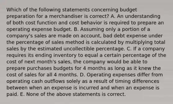 Which of the following statements concerning budget preparation for a merchandiser is​ correct? A. An understanding of both cost function and cost behavior is required to prepare an operating expense budget. B. Assuming only a portion of a​ company's sales are made on​ account, bad debt expense under the percentage of sales method is calculated by multiplying total sales by the estimated uncollectible percentage. C. If a company requires its ending inventory to equal a certain percentage of the cost of next​ month's sales, the company would be able to prepare purchases budgets for 4 months as long as it knew the cost of sales for all 4 months. D. Operating expenses differ from operating cash outflows solely as a result of timing differences between when an expense is incurred and when an expense is paid. E. None of the above statements is correct.