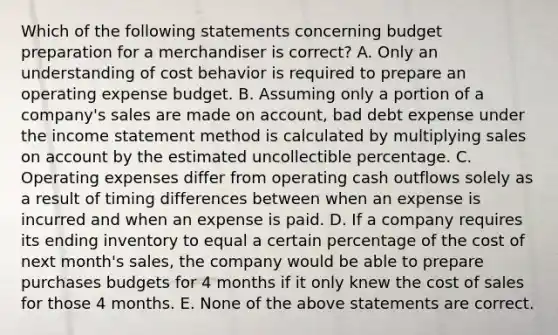 Which of the following statements concerning budget preparation for a merchandiser is​ correct? A. Only an understanding of <a href='https://www.questionai.com/knowledge/kfOPnf7j39-cost-behavior' class='anchor-knowledge'>cost behavior</a> is required to prepare an operating expense budget. B. Assuming only a portion of a​ company's sales are made on​ account, bad debt expense under the <a href='https://www.questionai.com/knowledge/kCPMsnOwdm-income-statement' class='anchor-knowledge'>income statement</a> method is calculated by multiplying sales on account by the estimated uncollectible percentage. C. Operating expenses differ from operating cash outflows solely as a result of timing differences between when an expense is incurred and when an expense is paid. D. If a company requires its ending inventory to equal a certain percentage of the cost of next​ month's sales, the company would be able to prepare purchases budgets for 4 months if it only knew the cost of sales for those 4 months. E. None of the above statements are correct.