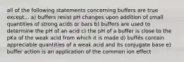 all of the following statements concerning buffers are true except... a) buffers resist pH changes upon addition of small quantities of strong acids or bars b) buffers are used to determine the pH of an acid c) the pH of a buffer is close to the pKa of the weak acid from which it is made d) buffés contain appreciable quantities of a weak acid and its conjugate base e) buffer action is an application of the common ion effect