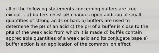 all of the following statements concerning buffers are true except... a) buffers resist pH changes upon addition of small quantities of strong acids or bars b) buffers are used to determine the pH of an acid c) the pH of a buffer is close to the pKa of the weak acid from which it is made d) buffés contain appreciable quantities of a weak acid and its conjugate base e) buffer action is an application of the common ion effect