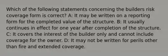 Which of the following statements concerning the builders risk coverage form is correct? A: It may be written on a reporting form for the completed value of the structure. B: It usually continues in effect for one year after completion of the structure. C: It covers the interest of the builder only and cannot include coverage for the owner. D: It may not be written for perils other than fire and extended coverage.