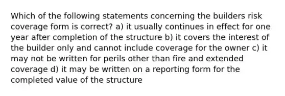 Which of the following statements concerning the builders risk coverage form is correct? a) it usually continues in effect for one year after completion of the structure b) it covers the interest of the builder only and cannot include coverage for the owner c) it may not be written for perils other than fire and extended coverage d) it may be written on a reporting form for the completed value of the structure