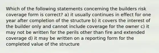 Which of the following statements concerning the builders risk coverage form is correct? a) it usually continues in effect for one year after completion of the structure b) it covers the interest of the builder only and cannot include coverage for the owner c) it may not be written for the perils other than fire and extended coverage d) it may be written on a reporting form for the completed value of the structure