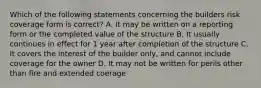 Which of the following statements concerning the builders risk coverage form is correct? A. It may be written on a reporting form or the completed value of the structure B. It usually continues in effect for 1 year after completion of the structure C. It covers the interest of the builder only, and cannot include coverage for the owner D. It may not be written for perils other than fire and extended coerage