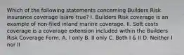 Which of the following statements concerning Builders Risk insurance coverage is/are true? I. Builders Risk coverage is an example of non-filed inland marine coverage. II. Soft costs coverage is a coverage extension included within the Builders Risk Coverage Form. A. I only B. II only C. Both I & II D. Neither I nor II