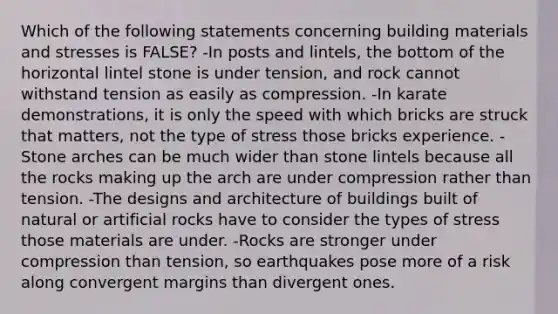 Which of the following statements concerning building materials and stresses is FALSE? -In posts and lintels, the bottom of the horizontal lintel stone is under tension, and rock cannot withstand tension as easily as compression. -In karate demonstrations, it is only the speed with which bricks are struck that matters, not the type of stress those bricks experience. -Stone arches can be much wider than stone lintels because all the rocks making up the arch are under compression rather than tension. -The designs and architecture of buildings built of natural or artificial rocks have to consider the types of stress those materials are under. -Rocks are stronger under compression than tension, so earthquakes pose more of a risk along convergent margins than divergent ones.