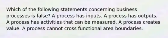 Which of the following statements concerning business processes is false? A process has inputs. A process has outputs. A process has activities that can be measured. A process creates value. A process cannot cross functional area boundaries.