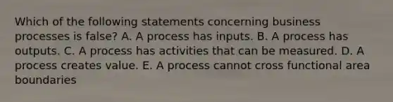 Which of the following statements concerning business processes is false? A. A process has inputs. B. A process has outputs. C. A process has activities that can be measured. D. A process creates value. E. A process cannot cross functional area boundaries