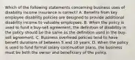 Which of the following statements concerning business uses of disability income insurance is correct? A. Benefits from key employee disability policies are designed to provide additional disability income to valuable employees. B. When the policy is used to fund a buy-sell agreement, the definition of disability in the policy should be the same as the definition used in the buy-sell agreement. C. Business overhead policies tend to have benefit durations of between 5 and 10 years. D. When the policy is used to fund formal salary continuation plans, the business must be both the owner and beneficiary of the policy.