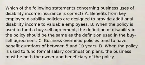 Which of the following statements concerning business uses of disability income insurance is correct? A. Benefits from key employee disability policies are designed to provide additional disability income to valuable employees. B. When the policy is used to fund a buy-sell agreement, the definition of disability in the policy should be the same as the definition used in the buy-sell agreement. C. Business overhead policies tend to have benefit durations of between 5 and 10 years. D. When the policy is used to fund formal salary continuation plans, the business must be both the owner and beneficiary of the policy.