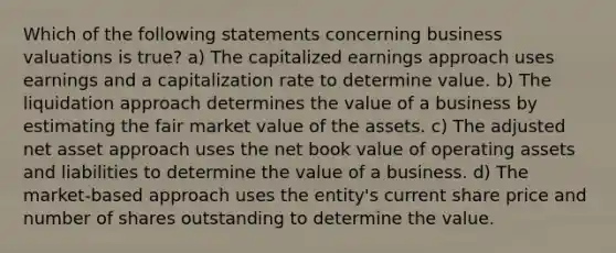 Which of the following statements concerning business valuations is true? a) The capitalized earnings approach uses earnings and a capitalization rate to determine value. b) The liquidation approach determines the value of a business by estimating the fair market value of the assets. c) The adjusted net asset approach uses the net book value of operating assets and liabilities to determine the value of a business. d) The market-based approach uses the entity's current share price and number of shares outstanding to determine the value.