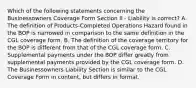 Which of the following statements concerning the Businessowners Coverage Form Section II - Liability is correct? A. The definition of Products-Completed Operations Hazard found in the BOP is narrowed in comparison to the same definition in the CGL coverage form. B. The definition of the coverage territory for the BOP is different from that of the CGL coverage form. C. Supplemental payments under the BOP differ greatly from supplemental payments provided by the CGL coverage form. D. The Businessowners Liability Section is similar to the CGL Coverage Form in content, but differs in format.