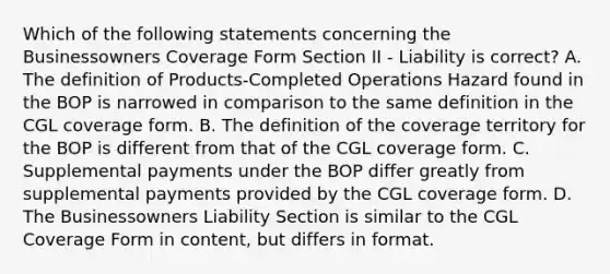 Which of the following statements concerning the Businessowners Coverage Form Section II - Liability is correct? A. The definition of Products-Completed Operations Hazard found in the BOP is narrowed in comparison to the same definition in the CGL coverage form. B. The definition of the coverage territory for the BOP is different from that of the CGL coverage form. C. Supplemental payments under the BOP differ greatly from supplemental payments provided by the CGL coverage form. D. The Businessowners Liability Section is similar to the CGL Coverage Form in content, but differs in format.