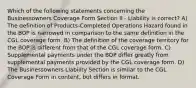 Which of the following statements concerning the Businessowners Coverage Form Section II - Liability is correct? A) The definition of Products-Completed Operations Hazard found in the BOP is narrowed in comparison to the same definition in the CGL coverage form. B) The definition of the coverage territory for the BOP is different from that of the CGL coverage form. C) Supplemental payments under the BOP differ greatly from supplemental payments provided by the CGL coverage form. D) The Businessowners Liability Section is similar to the CGL Coverage Form in content, but differs in format.