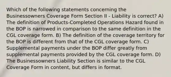 Which of the following statements concerning the Businessowners Coverage Form Section II - Liability is correct? A) The definition of Products-Completed Operations Hazard found in the BOP is narrowed in comparison to the same definition in the CGL coverage form. B) The definition of the coverage territory for the BOP is different from that of the CGL coverage form. C) Supplemental payments under the BOP differ greatly from supplemental payments provided by the CGL coverage form. D) The Businessowners Liability Section is similar to the CGL Coverage Form in content, but differs in format.