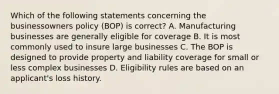 Which of the following statements concerning the businessowners policy (BOP) is correct? A. Manufacturing businesses are generally eligible for coverage B. It is most commonly used to insure large businesses C. The BOP is designed to provide property and liability coverage for small or less complex businesses D. Eligibility rules are based on an applicant's loss history.