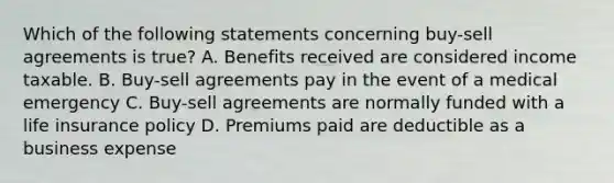 Which of the following statements concerning buy-sell agreements is true? A. Benefits received are considered income taxable. B. Buy-sell agreements pay in the event of a medical emergency C. Buy-sell agreements are normally funded with a life insurance policy D. Premiums paid are deductible as a business expense