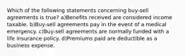 Which of the following statements concerning buy-sell agreements is true? a)Benefits received are considered income taxable. b)Buy-sell agreements pay in the event of a medical emergency. c)Buy-sell agreements are normally funded with a life insurance policy. d)Premiums paid are deductible as a business expense.