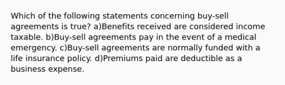 Which of the following statements concerning buy-sell agreements is true? a)Benefits received are considered income taxable. b)Buy-sell agreements pay in the event of a medical emergency. c)Buy-sell agreements are normally funded with a life insurance policy. d)Premiums paid are deductible as a business expense.