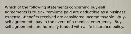 Which of the following statements concerning buy-sell agreements is true? -Premiums paid are deductible as a business expense. -Benefits received are considered income taxable. -Buy-sell agreements pay in the event of a medical emergency. -Buy-sell agreements are normally funded with a life insurance policy.