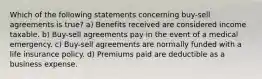 Which of the following statements concerning buy-sell agreements is true? a) Benefits received are considered income taxable. b) Buy-sell agreements pay in the event of a medical emergency. c) Buy-sell agreements are normally funded with a life insurance policy. d) Premiums paid are deductible as a business expense.