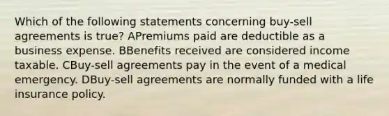 Which of the following statements concerning buy-sell agreements is true? APremiums paid are deductible as a business expense. BBenefits received are considered income taxable. CBuy-sell agreements pay in the event of a medical emergency. DBuy-sell agreements are normally funded with a life insurance policy.