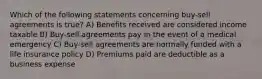 Which of the following statements concerning buy-sell agreements is true? A) Benefits received are considered income taxable B) Buy-sell agreements pay in the event of a medical emergency C) Buy-sell agreements are normally funded with a life insurance policy D) Premiums paid are deductible as a business expense