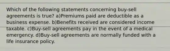 Which of the following statements concerning buy-sell agreements is true? a)Premiums paid are deductible as a business expense. b)Benefits received are considered income taxable. c)Buy-sell agreements pay in the event of a medical emergency. d)Buy-sell agreements are normally funded with a life insurance policy.