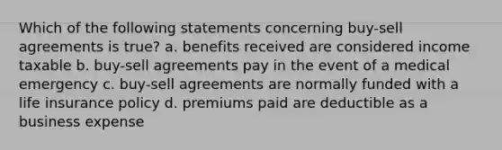 Which of the following statements concerning buy-sell agreements is true? a. benefits received are considered income taxable b. buy-sell agreements pay in the event of a medical emergency c. buy-sell agreements are normally funded with a life insurance policy d. premiums paid are deductible as a business expense