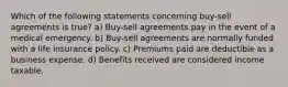 Which of the following statements concerning buy-sell agreements is true? a) Buy-sell agreements pay in the event of a medical emergency. b) Buy-sell agreements are normally funded with a life insurance policy. c) Premiums paid are deductible as a business expense. d) Benefits received are considered income taxable.