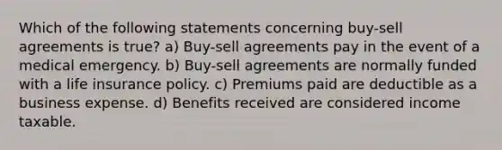 Which of the following statements concerning buy-sell agreements is true? a) Buy-sell agreements pay in the event of a medical emergency. b) Buy-sell agreements are normally funded with a life insurance policy. c) Premiums paid are deductible as a business expense. d) Benefits received are considered income taxable.