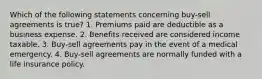 Which of the following statements concerning buy-sell agreements is true? 1. Premiums paid are deductible as a business expense. 2. Benefits received are considered income taxable. 3. Buy-sell agreements pay in the event of a medical emergency. 4. Buy-sell agreements are normally funded with a life insurance policy.