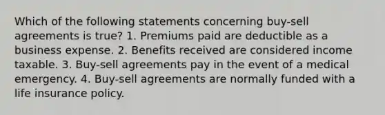 Which of the following statements concerning buy-sell agreements is true? 1. Premiums paid are deductible as a business expense. 2. Benefits received are considered income taxable. 3. Buy-sell agreements pay in the event of a medical emergency. 4. Buy-sell agreements are normally funded with a life insurance policy.