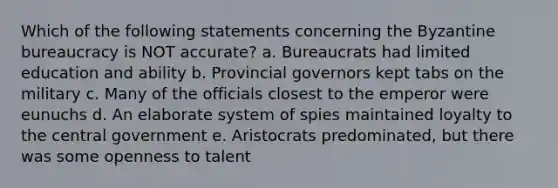 Which of the following statements concerning the Byzantine bureaucracy is NOT accurate? a. Bureaucrats had limited education and ability b. Provincial governors kept tabs on the military c. Many of the officials closest to the emperor were eunuchs d. An elaborate system of spies maintained loyalty to the central government e. Aristocrats predominated, but there was some openness to talent