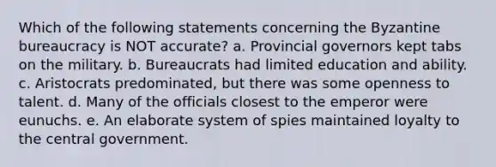 Which of the following statements concerning the Byzantine bureaucracy is NOT accurate? a. Provincial governors kept tabs on the military. b. Bureaucrats had limited education and ability. c. Aristocrats predominated, but there was some openness to talent. d. Many of the officials closest to the emperor were eunuchs. e. An elaborate system of spies maintained loyalty to the central government.