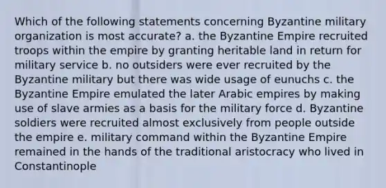 Which of the following statements concerning Byzantine military organization is most accurate? a. the Byzantine Empire recruited troops within the empire by granting heritable land in return for military service b. no outsiders were ever recruited by the Byzantine military but there was wide usage of eunuchs c. the Byzantine Empire emulated the later Arabic empires by making use of slave armies as a basis for the military force d. Byzantine soldiers were recruited almost exclusively from people outside the empire e. military command within the Byzantine Empire remained in the hands of the traditional aristocracy who lived in Constantinople