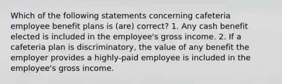 Which of the following statements concerning cafeteria employee benefit plans is (are) correct? 1. Any cash benefit elected is included in the employee's gross income. 2. If a cafeteria plan is discriminatory, the value of any benefit the employer provides a highly-paid employee is included in the employee's gross income.