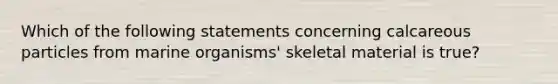 Which of the following statements concerning calcareous particles from marine organisms' skeletal material is true?