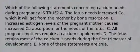 Which of the following statements concerning calcium needs during pregnancy IS TRUE? A. The fetus needs increased Ca, which it will get from the mother by bone resorption. B. Increased estrogen levels of the pregnant mother causes increased Ca absorption for the needs of the fetus. C. All pregnant mothers require a calcium supplement. D. The fetus retains most of the calcium it needs during the first trimester of development. E. None of these statements are true.