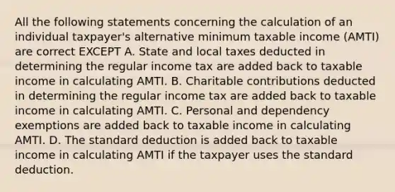 All the following statements concerning the calculation of an individual taxpayer's alternative minimum taxable income (AMTI) are correct EXCEPT A. State and local taxes deducted in determining the regular income tax are added back to taxable income in calculating AMTI. B. Charitable contributions deducted in determining the regular income tax are added back to taxable income in calculating AMTI. C. Personal and dependency exemptions are added back to taxable income in calculating AMTI. D. The standard deduction is added back to taxable income in calculating AMTI if the taxpayer uses the standard deduction.