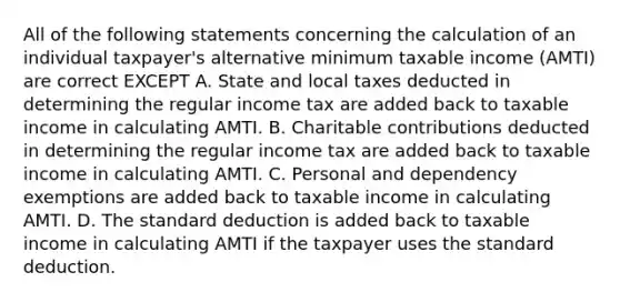 All of the following statements concerning the calculation of an individual taxpayer's alternative minimum taxable income (AMTI) are correct EXCEPT A. State and local taxes deducted in determining the regular income tax are added back to taxable income in calculating AMTI. B. Charitable contributions deducted in determining the regular income tax are added back to taxable income in calculating AMTI. C. Personal and dependency exemptions are added back to taxable income in calculating AMTI. D. The standard deduction is added back to taxable income in calculating AMTI if the taxpayer uses the standard deduction.